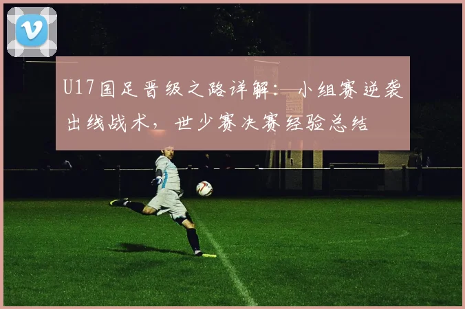 U17国足晋级之路详解:小组赛逆袭出线战术,世少赛决赛经验总结