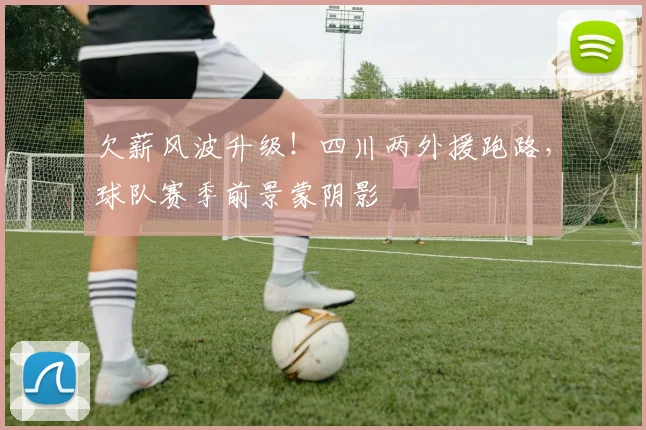 欠薪风波升级！四川两外援跑路，球队赛季前景蒙阴影