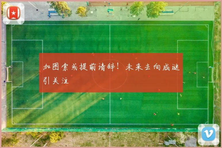 加图索或提前请辞!未来去向成谜引关注