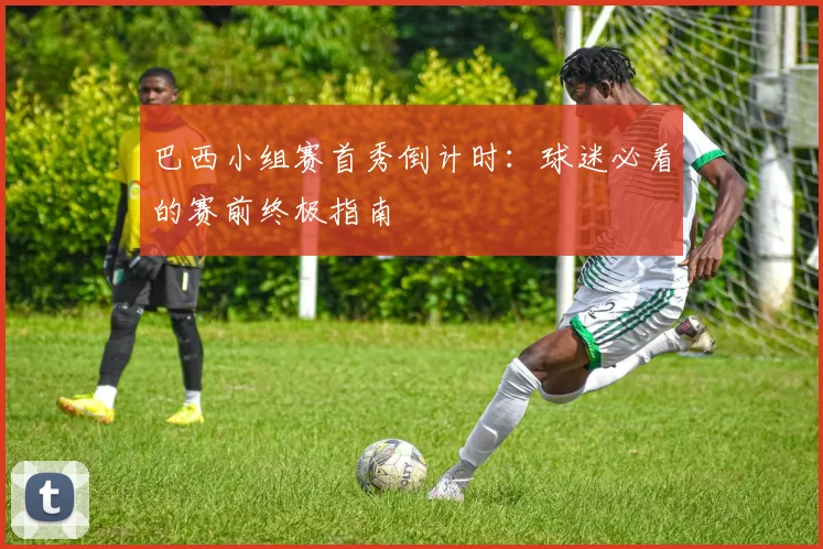 巴西小组赛首秀倒计时:球迷必看的赛前终极指南