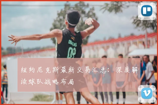 纽约尼克斯最新交易汇总：深度解读球队战略布局