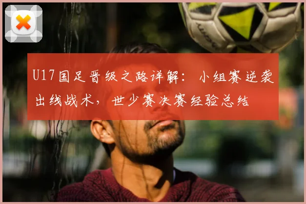 U17国足晋级之路详解:小组赛逆袭出线战术,世少赛决赛经验总结
