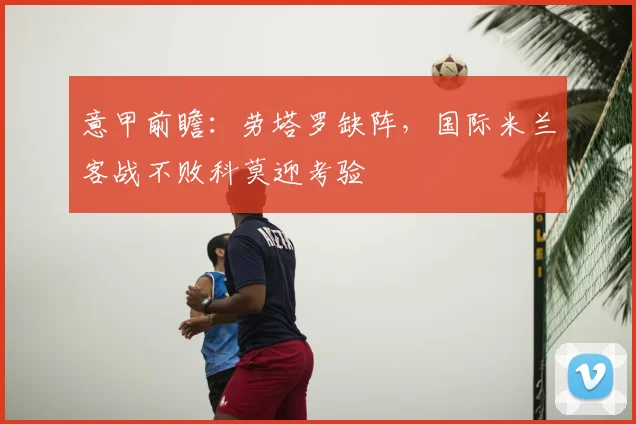 意甲前瞻：劳塔罗缺阵，国际米兰客战不败科莫迎考验