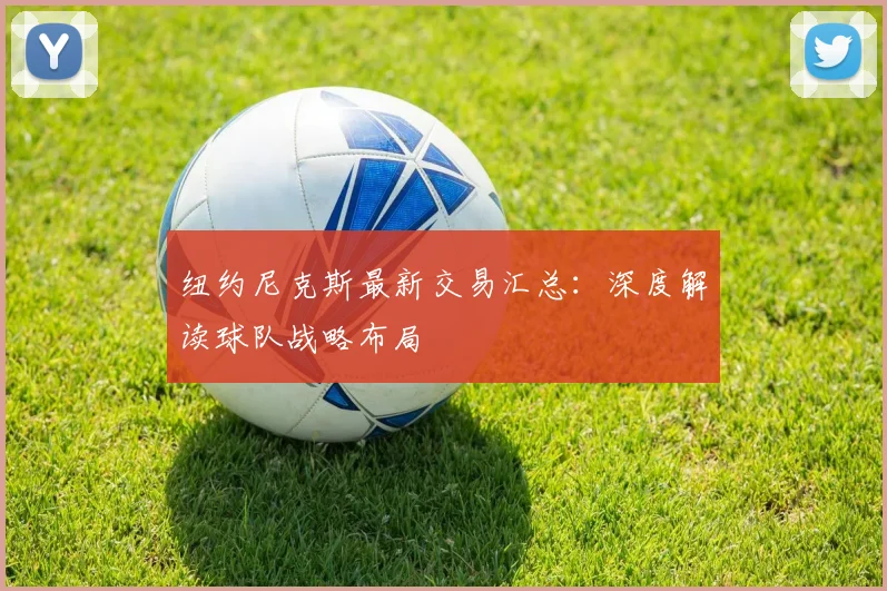 纽约尼克斯最新交易汇总：深度解读球队战略布局