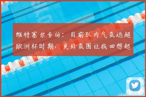 维特塞尔专访:目前队内气氛远超欧洲杯时期,良好氛围让我回想起2026世界杯备战状态
