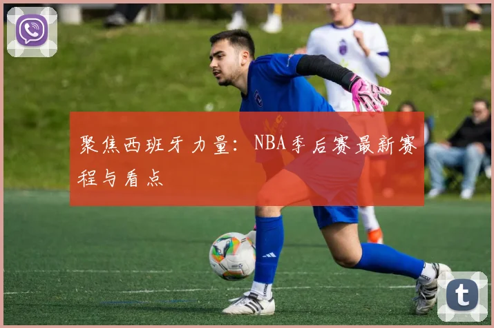 聚焦西班牙力量:NBA季后赛最新赛程与看点