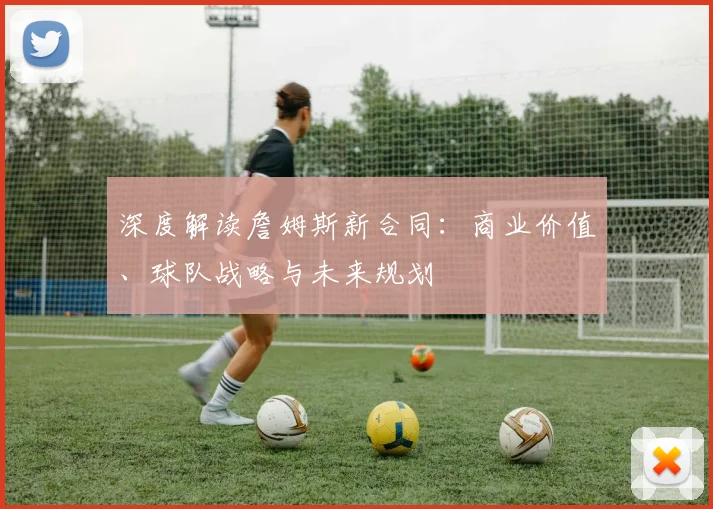 深度解读詹姆斯新合同:商业价值、球队战略与未来规划