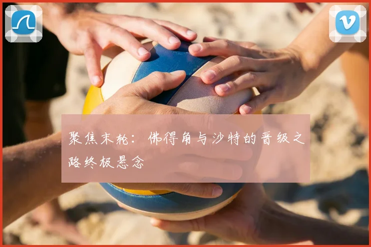 聚焦末轮：佛得角与沙特的晋级之路终极悬念