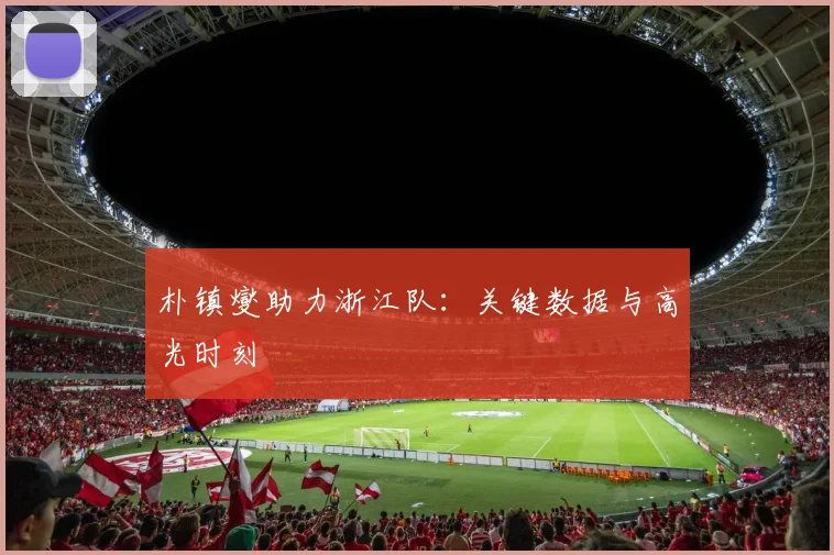 朴镇燮助力浙江队：关键数据与高光时刻