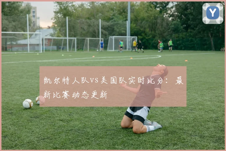 凯尔特人队vs美国队实时比分：最新比赛动态更新