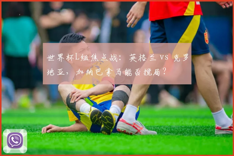 世界杯L组焦点战：英格兰 vs 克罗地亚，加纳巴拿马能否搅局？