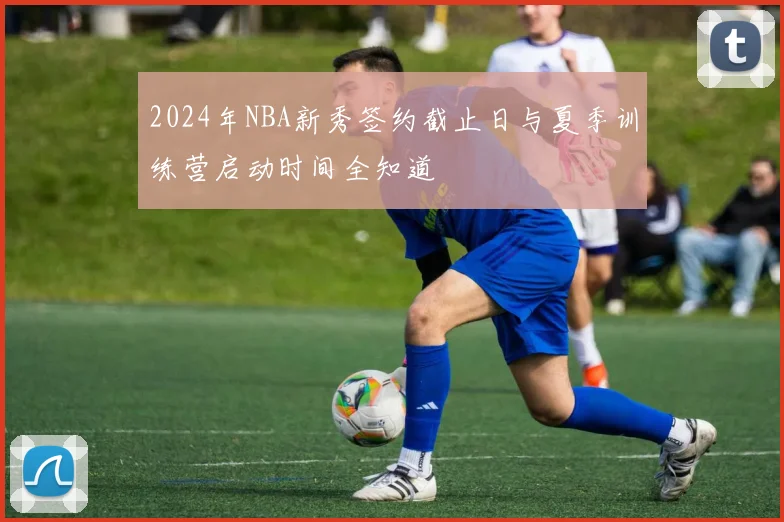 2024年NBA新秀签约截止日与夏季训练营启动时间全知道