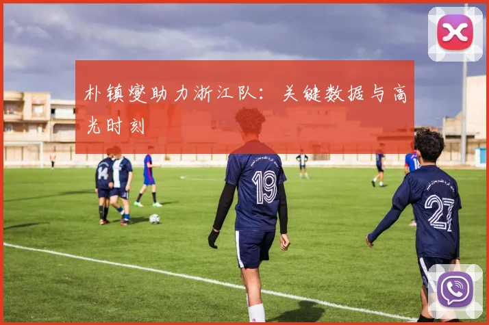 朴镇燮助力浙江队：关键数据与高光时刻